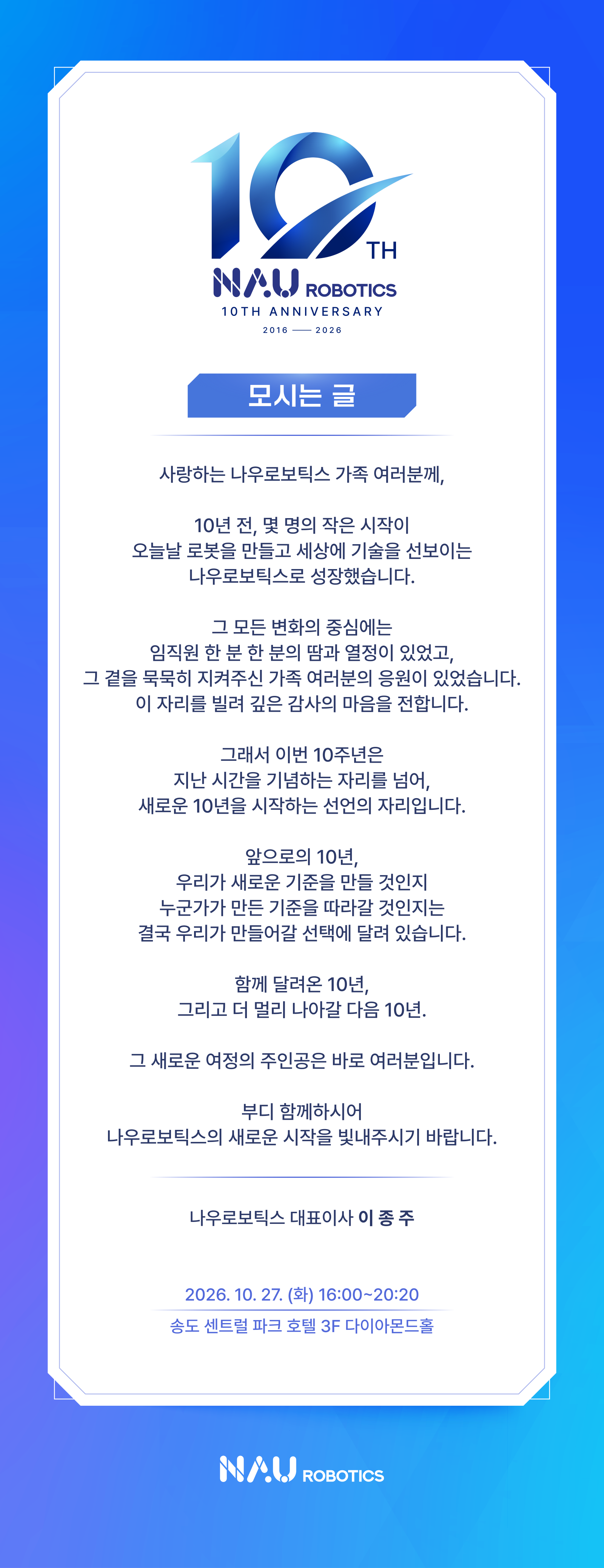모시는 글. 사랑하는 나우로보틱스 가족 여러분께, 함께 달려온 10년 그리고 더 멀리 나아갈 다음 10년의 새로운 시작을 함께해 주시기 바랍니다. 대표이사 이종주. 2026년 10월 27일 화요일 16:00~20:20, 송도 센트럴 파크 호텔 3F 다이아몬드홀.