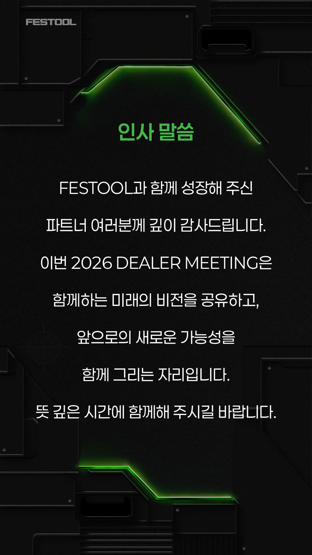 인사 말씀. FESTOOL과 함께 성장해 주신 파트너 여러분께 깊이 감사드립니다. 이번 2026 DEALER MEETING은 함께하는 미래의 비전을 공유하고, 앞으로의 새로운 가능성을 함께 그리는 자리입니다. 뜻 깊은 시간에 함께해 주시길 바랍니다.