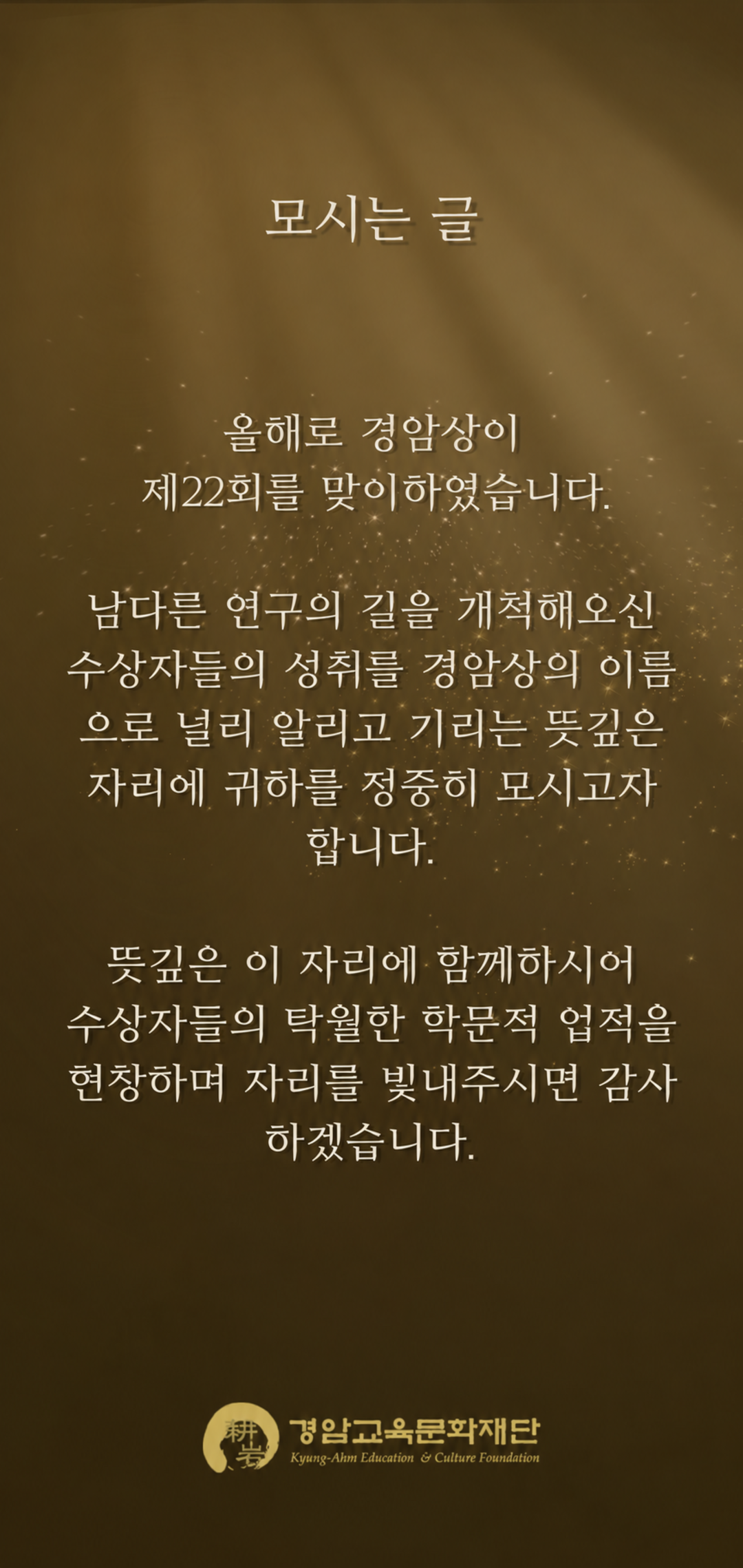 모시는 글. 올해로 경암상이 제22회를 맞이하였습니다. 남다른 연구의 길을 개척해오신 수상자들의 성취를 경암상의 이름으로 널리 알리고 기리는 뜻깊은 자리에 귀하를 정중히 모시고자 합니다. 뜻깊은 이 자리에 함께하시어 수상자들의 탁월한 학문적 업적을 현장하며 자리를 빛내주시면 감사하겠습니다. 경암교육문화재단.