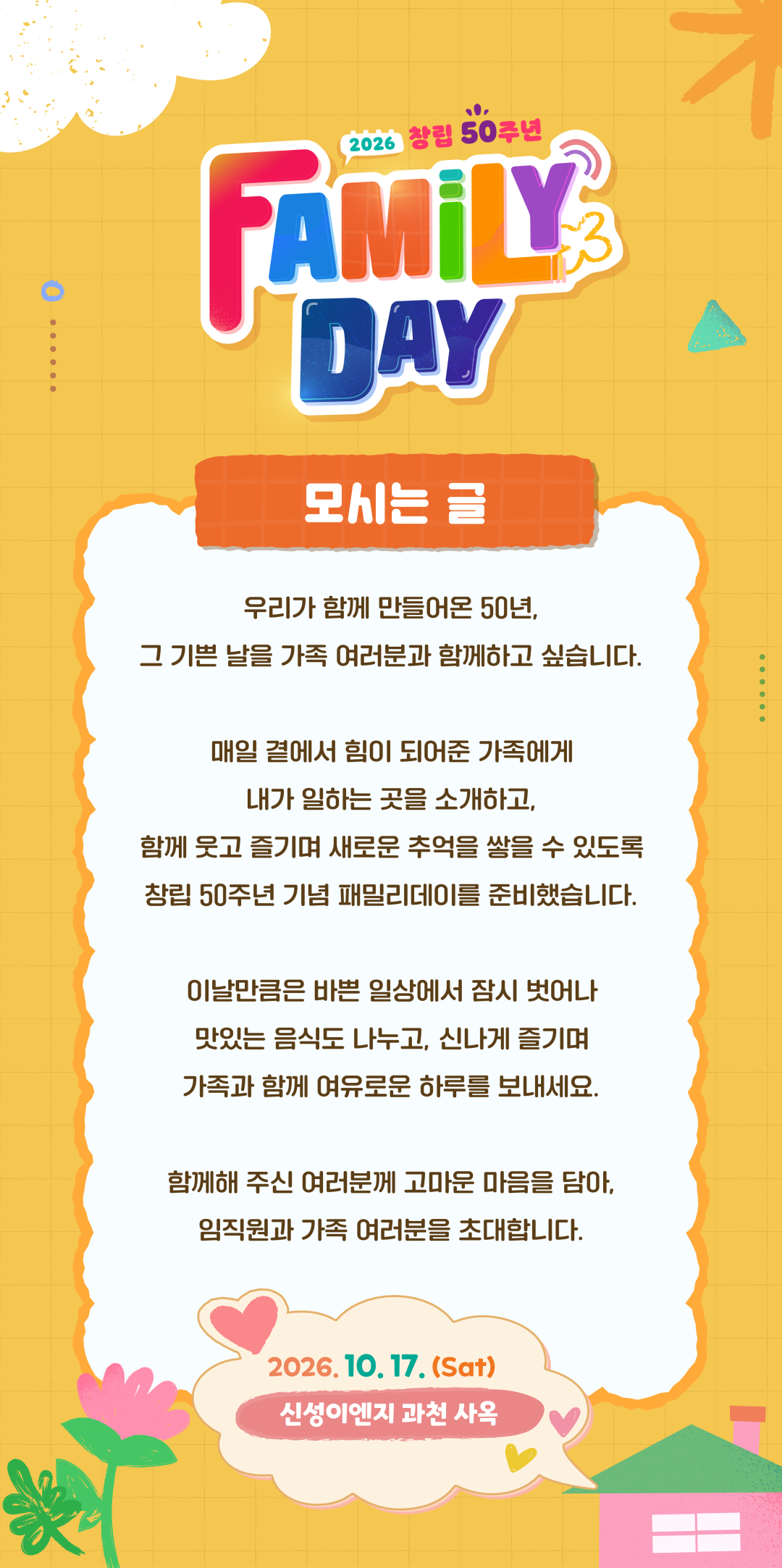 모시는 글. 우리가 함께 만들어온 50년, 그 기쁜 날을 가족 여러분과 함께하고 싶습니다. 매일 곁에서 힘이 되어준 가족에게 내가 일하는 곳을 소개하고, 함께 웃고 즐기며 새로운 추억을 쌓을 수 있도록 창립 50주년 기념 패밀리데이를 준비했습니다. 이날만큼은 바쁜 일상에서 잠시 벗어나 맛있는 음식도 나누고, 신나게 즐기며 가족과 함께 여유로운 하루를 보내세요. 함께해 주신 여러분께 고마운 마음을 담아, 임직원과 가족 여러분을 초대합니다. 2026년 10월 17일 토요일, 신성이엔지 과천 사옥.