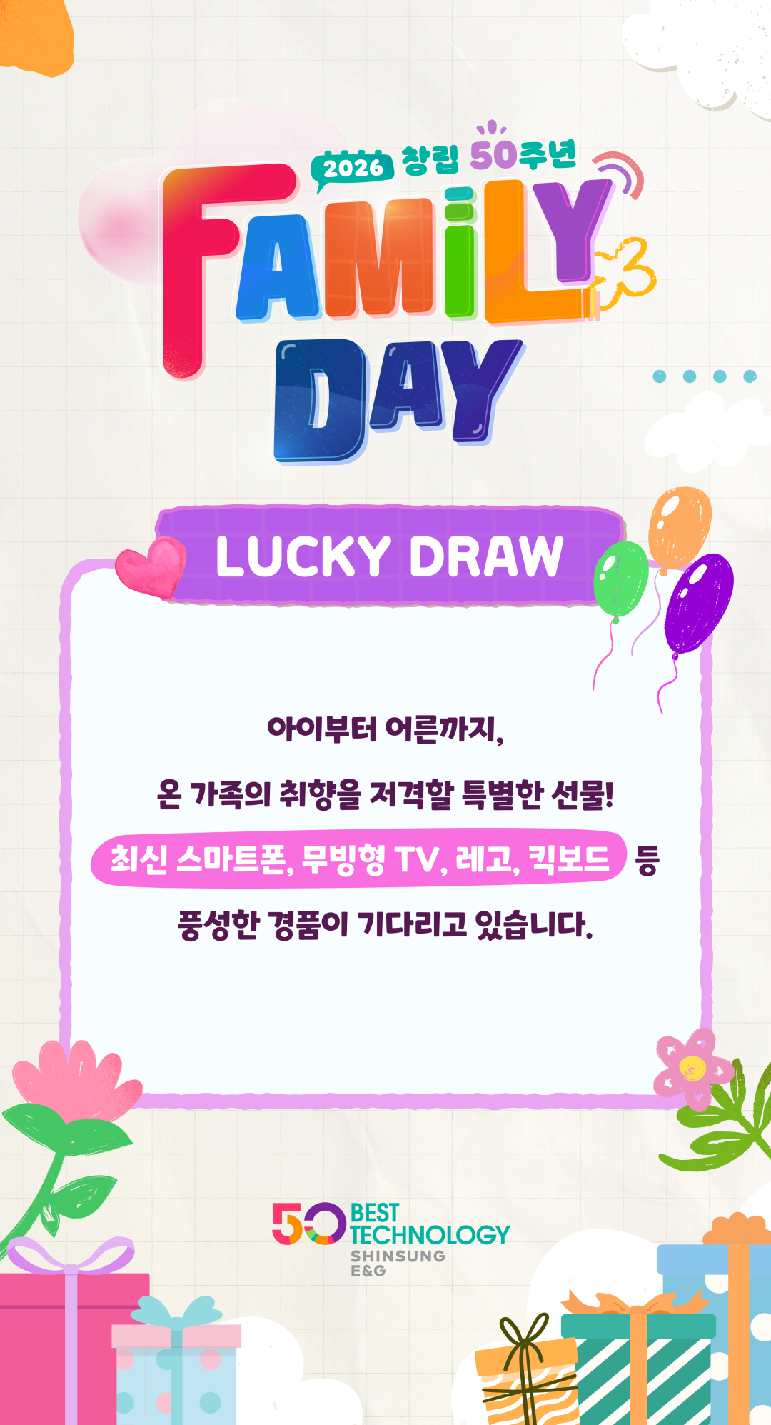 LUCKY DRAW. 아이부터 어른까지, 온 가족의 취향을 저격할 특별한 선물! 최신 스마트폰, 무빙형 TV, 레고, 킥보드 등 풍성한 경품이 기다리고 있습니다.