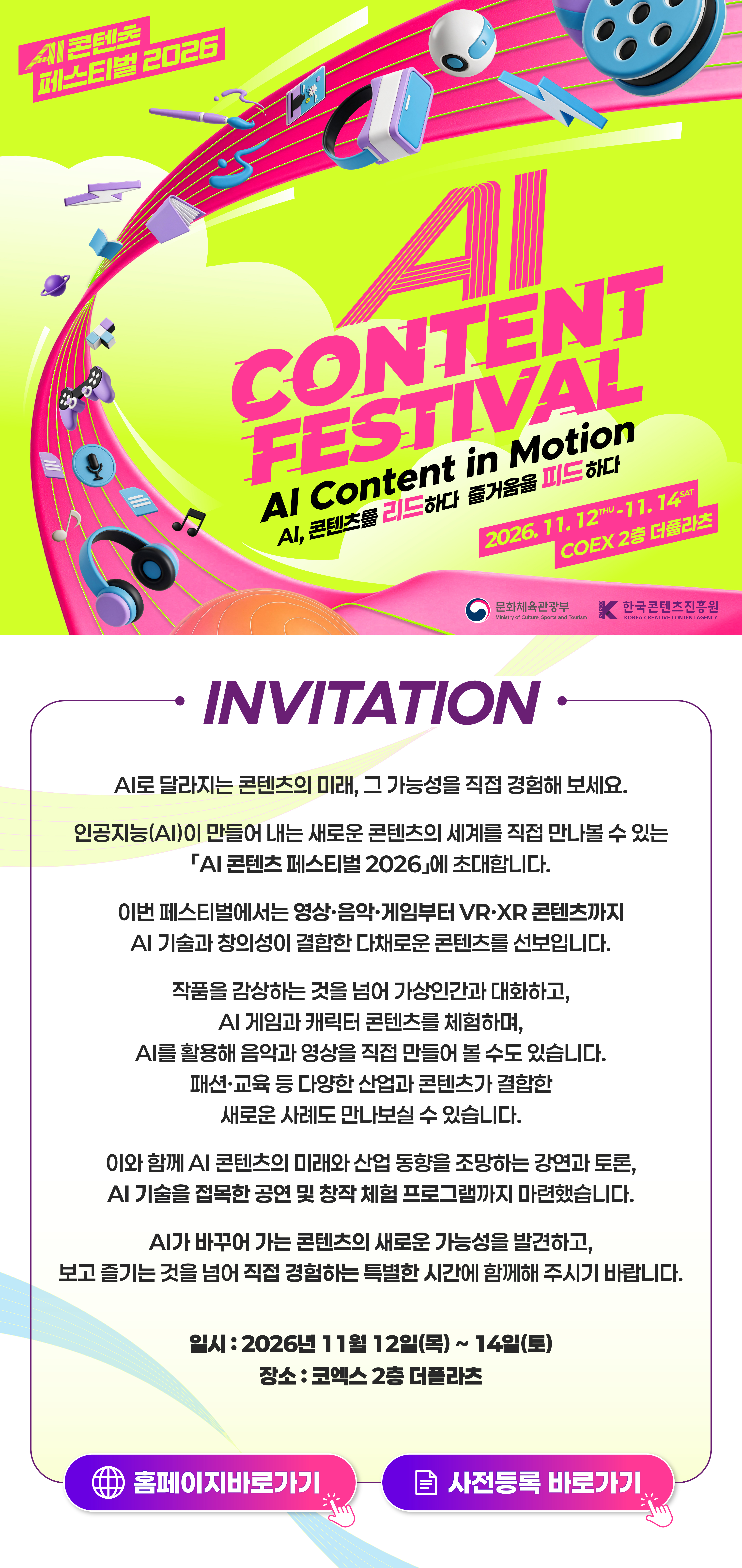 AI 콘텐츠 페스티벌 2026 초청장. AI로 달라지는 콘텐츠의 미래, 그 가능성을 직접 경험해 보세요. 2026년 11월 12일 목요일부터 11월 14일 토요일까지 코엑스 2층 더플라츠에서 개최됩니다. 영상·음악·게임·VR·XR 콘텐츠, 강연과 토론, 공연 및 창작 체험 프로그램을 만나보세요.